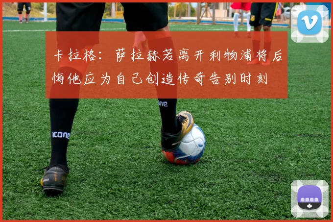 卡拉格：萨拉赫若离开利物浦将后悔他应为自己创造传奇告别时刻