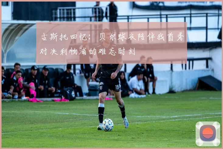 古斯托回忆：贝尔球衣陪伴我首秀对决利物浦的难忘时刻