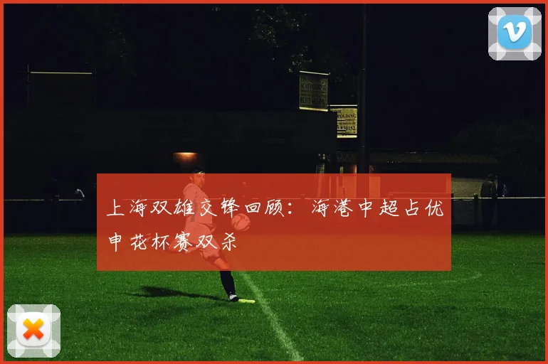 上海双雄交锋回顾：海港中超占优申花杯赛双杀