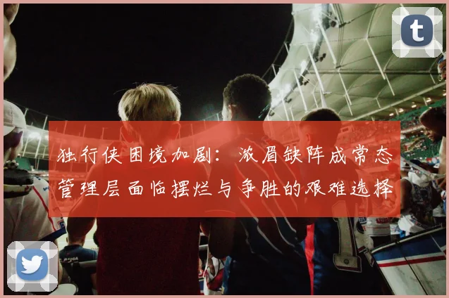 独行侠困境加剧：浓眉缺阵成常态管理层面临摆烂与争胜的艰难选择
