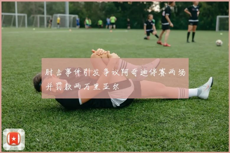 肘击事件引发争议阿奇迪停赛两场并罚款两万里亚尔