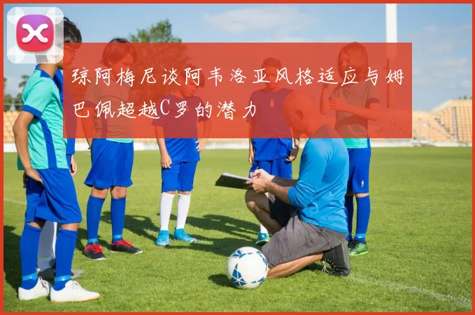 琼阿梅尼谈阿韦洛亚风格适应与姆巴佩超越C罗的潜力