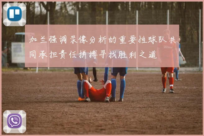 加兰强调录像分析的重要性球队共同承担责任拼搏寻找胜利之道