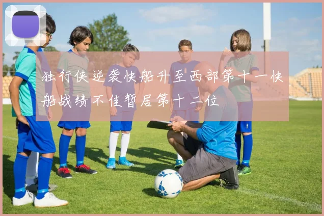 独行侠逆袭快船升至西部第十一快船战绩不佳暂居第十二位