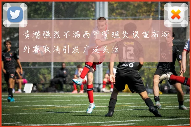 黄潜强烈不满西甲管理失误宣布海外赛取消引发广泛关注