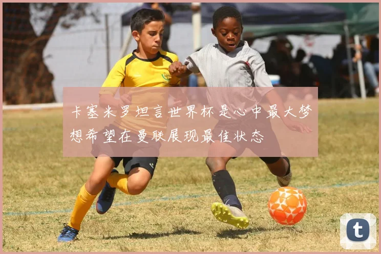 卡塞米罗坦言世界杯是心中最大梦想希望在曼联展现最佳状态