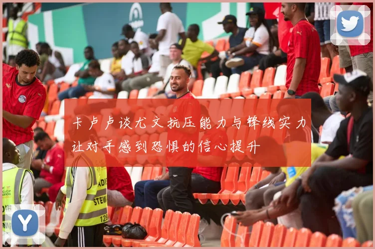 卡卢卢谈尤文抗压能力与锋线实力让对手感到恐惧的信心提升