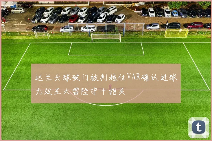 达兰头球破门被判越位VAR确认进球无效王大雷险守十指关