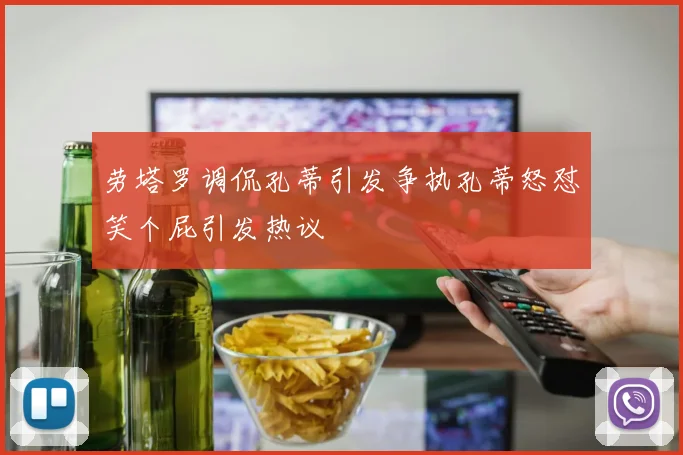 劳塔罗调侃孔蒂引发争执孔蒂怒怼笑个屁引发热议