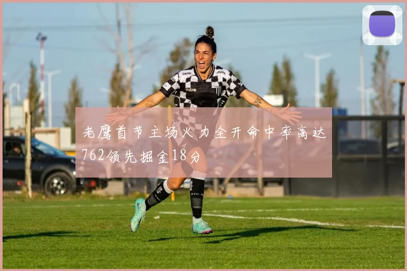 老鹰首节主场火力全开命中率高达762领先掘金18分
