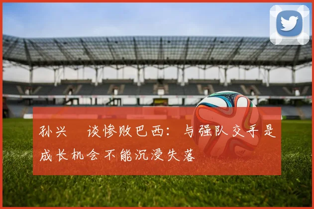 孙兴慜谈惨败巴西：与强队交手是成长机会不能沉浸失落