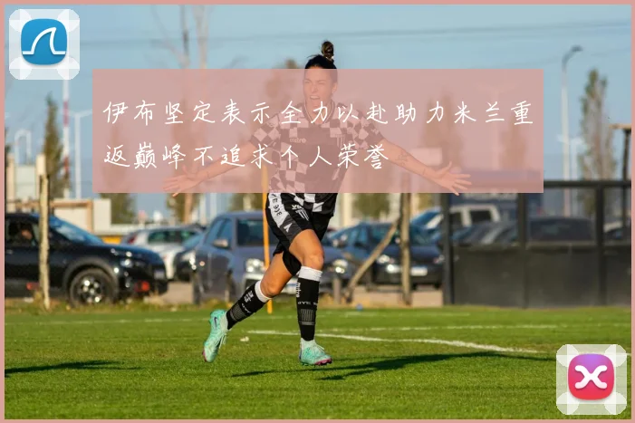 伊布坚定表示全力以赴助力米兰重返巅峰不追求个人荣誉