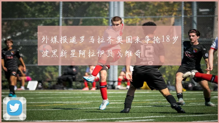 外媒报道罗马拉齐奥国米争抢18岁波黑新星阿拉伊贝戈维奇