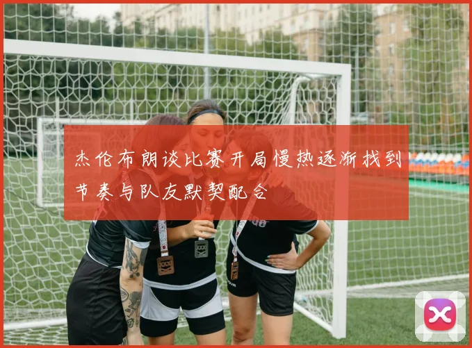 杰伦布朗谈比赛开局慢热逐渐找到节奏与队友默契配合