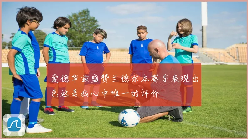 爱德华兹盛赞兰德尔本赛季表现出色这是我心中唯一的评价
