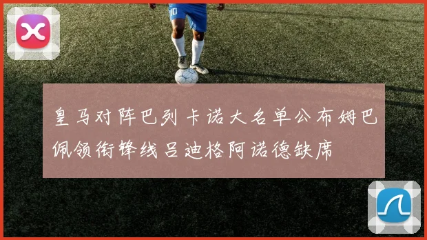 皇马对阵巴列卡诺大名单公布姆巴佩领衔锋线吕迪格阿诺德缺席