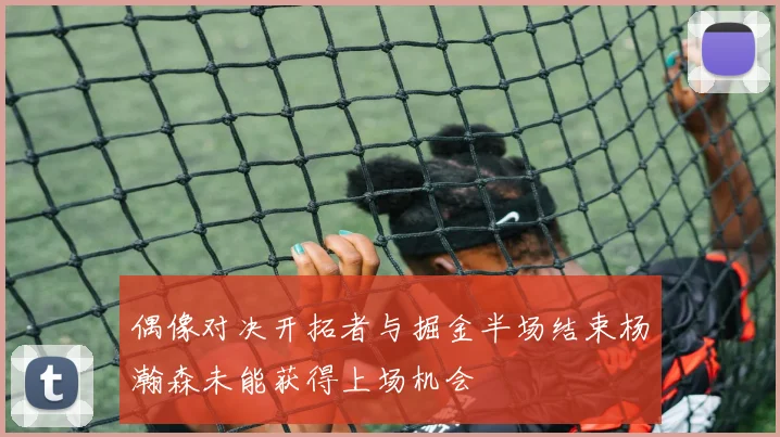 偶像对决开拓者与掘金半场结束杨瀚森未能获得上场机会