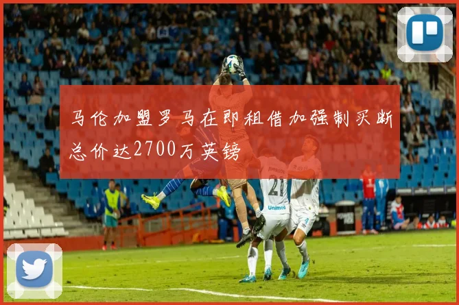 马伦加盟罗马在即租借加强制买断总价达2700万英镑