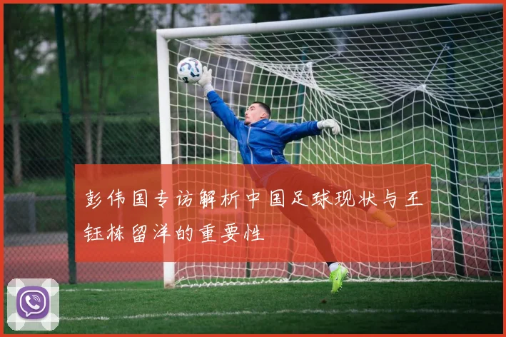 彭伟国专访解析中国足球现状与王钰栋留洋的重要性