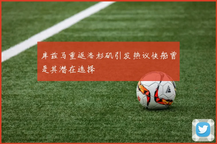 库兹马重返洛杉矶引发热议快船曾是其潜在选择