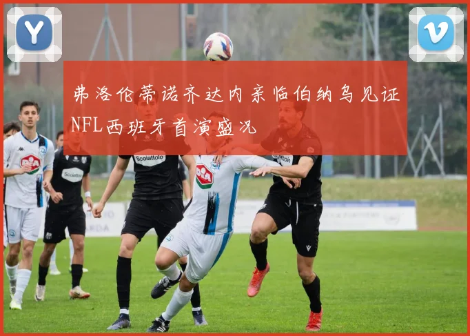 弗洛伦蒂诺齐达内亲临伯纳乌见证NFL西班牙首演盛况