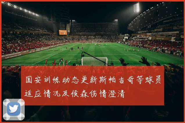 国安训练动态更新斯帕吉奇等球员适应情况及侯森伤情澄清
