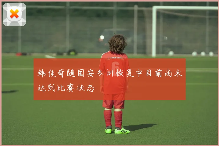 韩佳奇随国安冬训恢复中目前尚未达到比赛状态